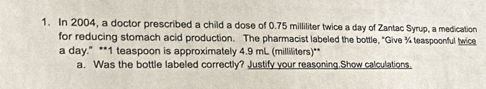 In 2004, a doctor prescribed a child a dose of 0.75 milliliter twice a day of Zantac Syrup, a medication 
for reducing stomach acid production. The pharmacist labeled the bottle, “Give ¾ teaspoonful twice 
a day.” ** 1 teaspoon is approximately 4.9 mL (milliliters)** 
a. Was the bottle labeled correctly? Justify your reasoning.Show calculations.