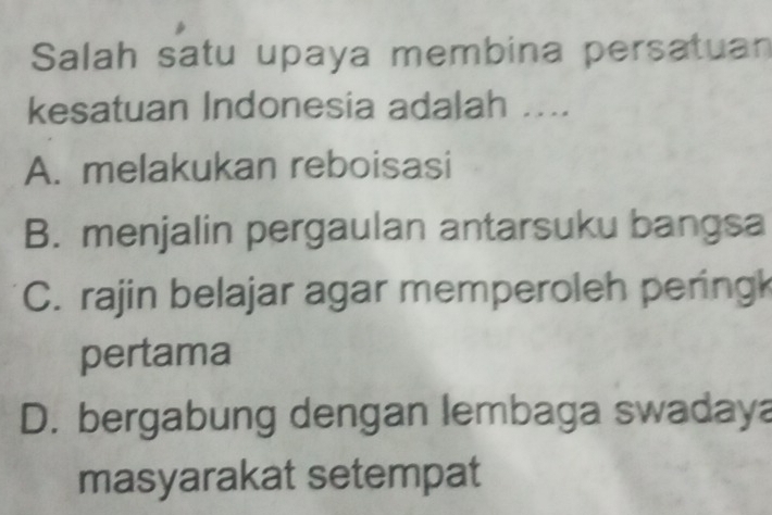 Salah satu upaya membina persatuan
kesatuan Indonesia adalah ....
A. melakukan reboisasi
B. menjalin pergaulan antarsuku bangsa
C. rajin belajar agar memperoleh pering
pertama
D. bergabung dengan lembaga swadaya
masyarakat setempat