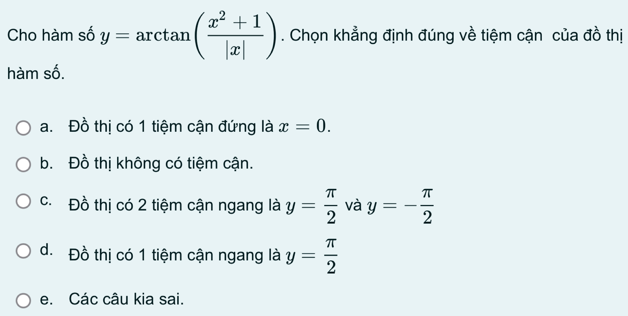 Cho hàm số y=arctan ( (x^2+1)/|x| ). Chọn khẳng định đúng về tiệm cận của đồ thị
hàm số.
a. Đồ thị có 1 tiệm cận đứng là x=0.
b. Đồ thị không có tiệm cận.
c. Đồ thị có 2 tiệm cận ngang là y= π /2  và y=- π /2 
d. Đồ thị có 1 tiệm cận ngang là y= π /2 
e. Các câu kia sai.