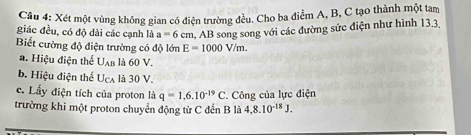 Xét một vùng không gian có điện trường đều. Cho ba điểm A, B, C tạo thành một tam 
giác đều, có độ dài các cạnh là a=6cm , AB song song với các đường sức điện như hình 13.3. 
Biết cường độ điện trường có độ lớn E=1000V/m. 
a. Hiệu điện thế U_AB là 60 V. 
b. Hiệu điện thế U_CA là 30 V. 
c. Lấy điện tích của proton là q=1,6.10^(-19)C. Công của lực điện 
trường khi một proton chuyển động từ C đến B là 4, 8.10^(-18)J.