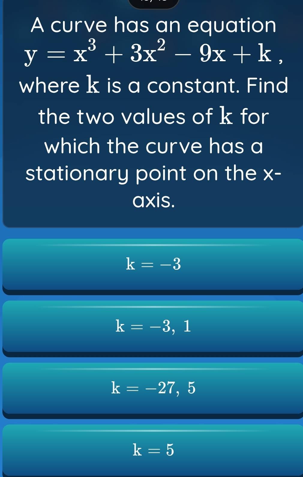 A curve has an equation
y=x^3+3x^2-9x+k, 
where k is a constant. Find
the two values of k for
which the curve has a
stationary point on the x -
axis.
k=-3
k=-3 , 1
k=-27,
k=5