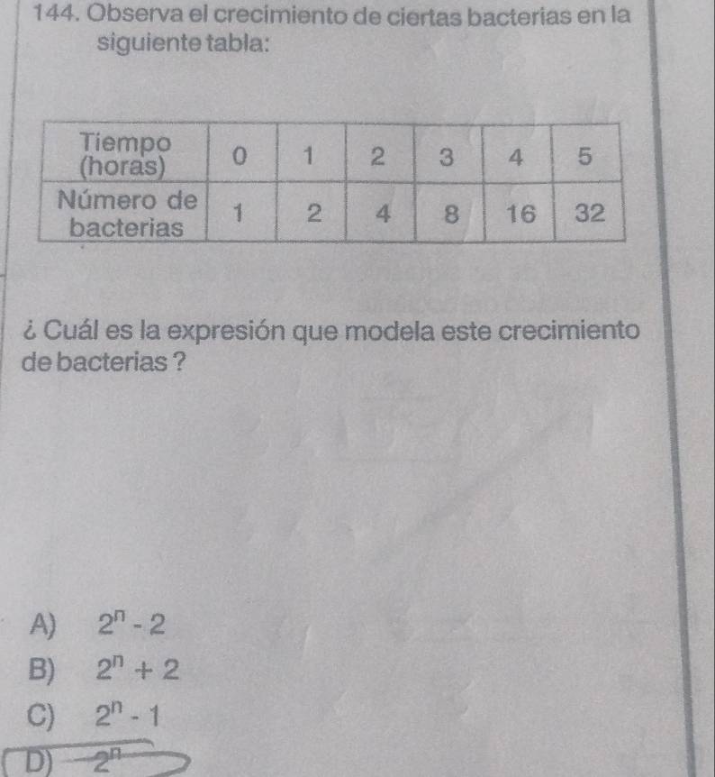 Observa el crecimiento de ciertas bacterias en la
siguiente tabla:
¿ Cuál es la expresión que modela este crecimiento
de bacterias ?
A) 2^n-2
B) 2^n+2
C) 2^n-1
D) -2^n