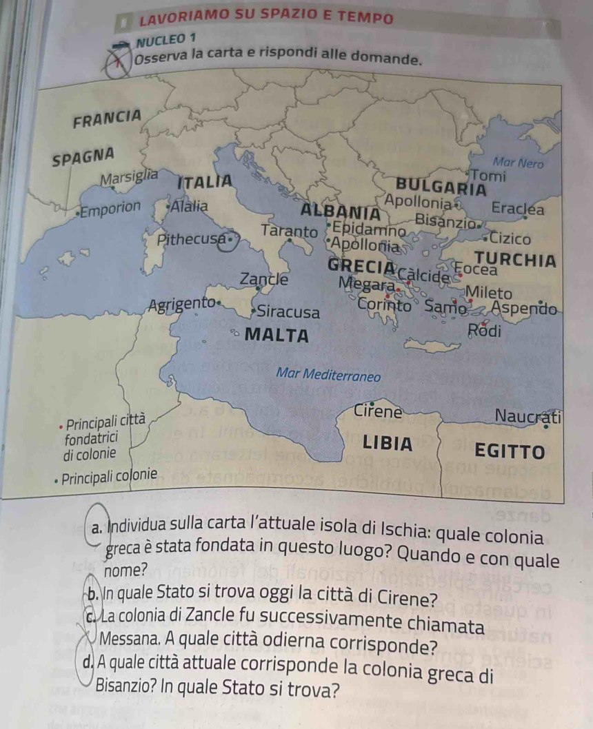 Individua sulla carta l’attuale isola di Ischia: quale colonia 
greca è stata fondata in questo luogo? Quando e con quale 
nome? 
b. In quale Stato si trova oggi la città di Cirene? 
c. La colonia di Zancle fu successivamente chiamata 
Messana. A quale città odierna corrisponde? 
d. A quale città attuale corrisponde la colonia greca di 
Bisanzio? In quale Stato si trova?