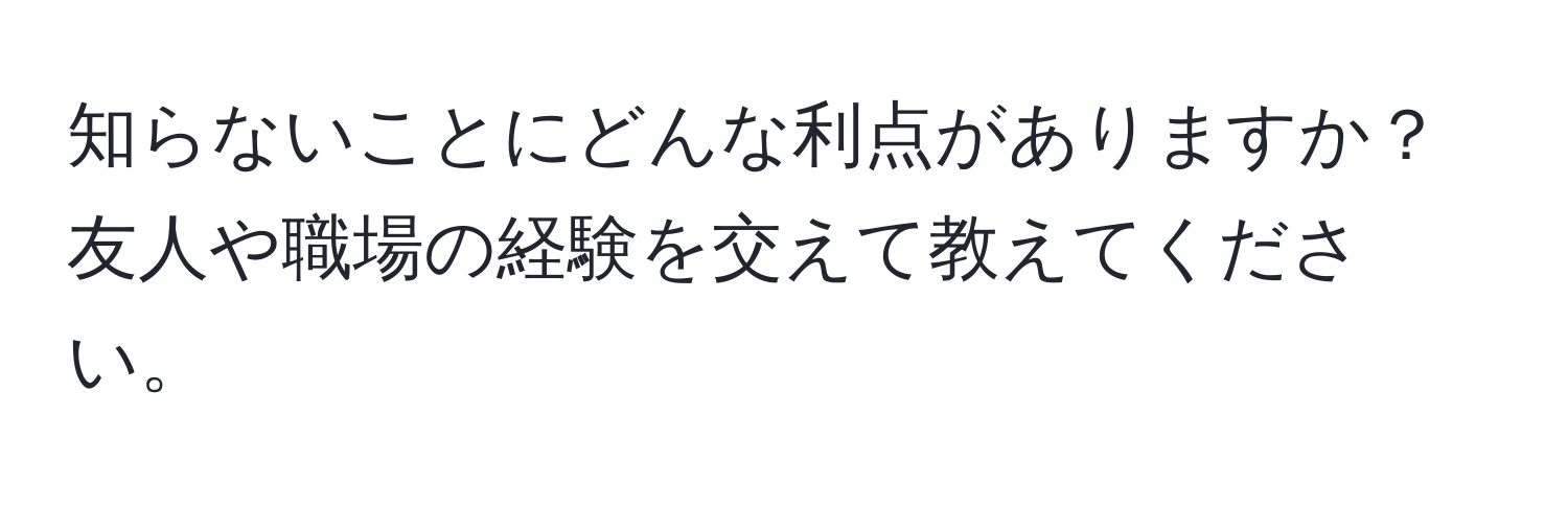 知らないことにどんな利点がありますか？友人や職場の経験を交えて教えてください。