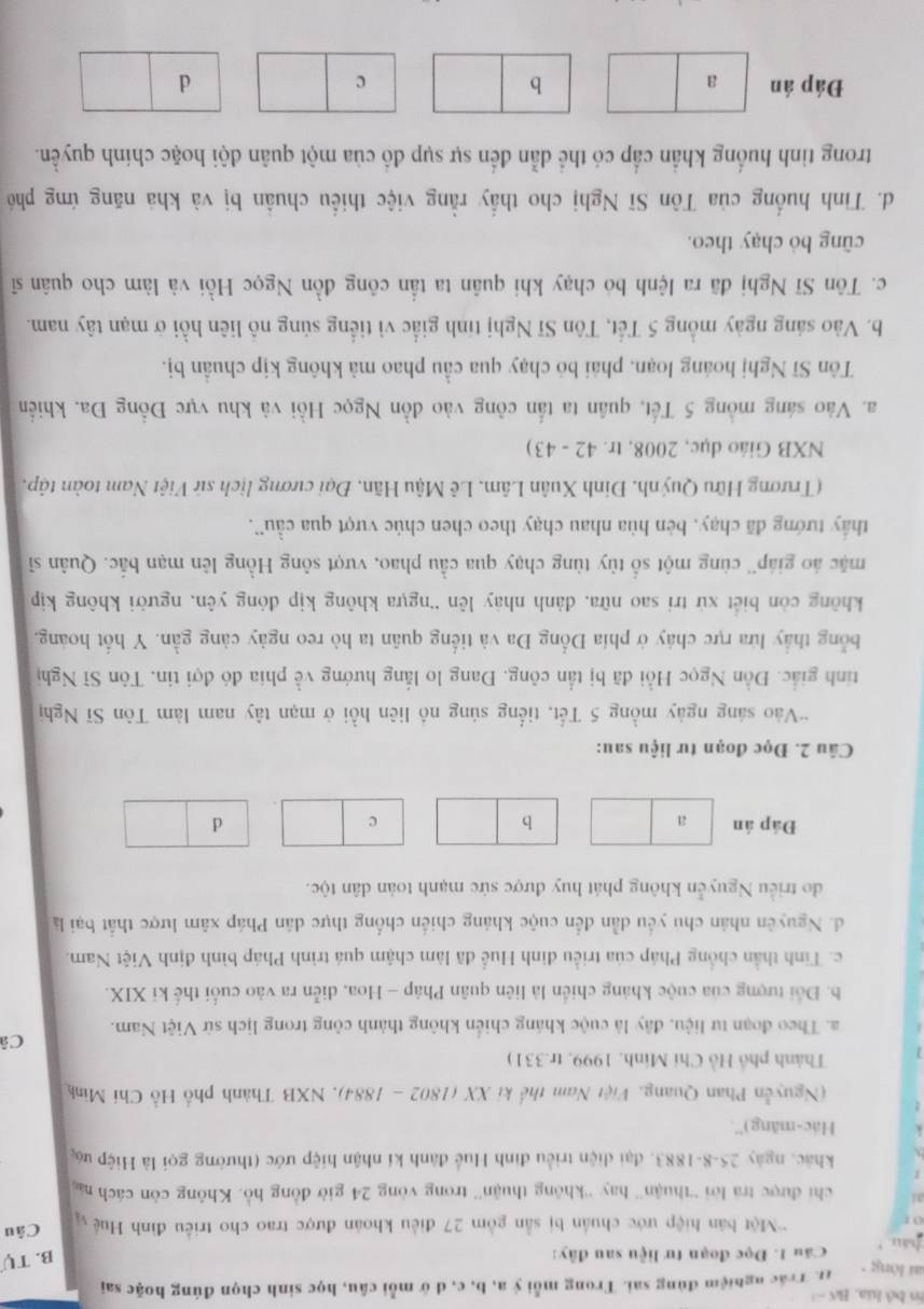 En bộ hia, Bố - 
ai lòng 11. Trác nghiệm đùng sai. Trong mỗi ý a, b, c, d ở mỗi câu, học sinh chọn đúng hoặc sai
hau Cầu 1. Đọc đoạn tư liệu sau đây:
B. Tự
0  'Một bản hiệp ước chuẩn bị sẵn gồm 27 điều khoán được trao cho triều đình Huệ  Câu
a l chi được tra lời “thuận” hay “'không thuận” trong vòng 24 giờ đồng hồ. Không còn cách n
khác, ngày 25-8-1883, đại diện triều đình Huế đành kí nhận hiệp ước (thường gọi là Hiệp ư
Hác-māng)''.
(Nguyễn Phan Quang, Việt Nam thế ki XX (1802 - 1884), NXB Thành phố Hồ Chí Minh
Thành phố Hồ Chi Minh. 1999, tr.331)
C
a. Theo đoạn tư liệu, đây là cuộc kháng chiến không thành công trong lịch sử Việt Nam.
b. Đổi tượng của cuộc kháng chiến là liên quân Pháp - Hoa, diễn ra vào cuối thế ki XIX.
c. Tinh thần chống Pháp của triều định Huể đã làm chậm quá trình Pháp bình định Việt Nam.
d. Nguyên nhân chu yếu dẫn đến cuộc kháng chiến chống thực dân Pháp xâm lược thất bại là
do triều Nguyễn không phát huy được sức mạnh toàn dân tộc.
Đáp án a b c d
Câu 2. Đọc đoạn tư liệu sau:
*Vào sáng ngày mồng 5 Tết, tiếng súng nô liên hồi ở mạn tây nam làm Tôn Sĩ Nghị
tinh giắc. Đồn Ngọc Hồi đã bị tần công. Đang lo lắng hướng về phía đó đợi tin. Tôn Sĩ Nghị
bổng thầy lửa rực cháy ở phía Đống Đa và tiếng quân ta hò reo ngày càng gần. Y hốt hoàng,
không còn biết xử tri sao nữa, đành nhây lên “ngựa không kịp đóng yên, người không kịp
mặc áo giáp'' cùng một số tùy tùng chạy qua cầu phao, vượt sông Hồng lên mạn bắc. Quân sĩ
thấy tướng đã chạy, bèn hùa nhau chạy theo chen chúc vượt qua cầu''.
(Trương Hữu Quýnh, Đinh Xuân Lâm, Lê Mậu Hãn, Đại cương lịch sứ Việt Nam toàn tập,
NXB Giáo dục, 2008, tr. 42 - 43)
a. Vào sáng mồng 5 Tết, quân ta tấn công vào đồn Ngọc Hồi và khu vực Đồng Đa. khiến
Tôn Sĩ Nghị hoáng loạn, phái bỏ chạy qua cầu phao mà không kịp chuẩn bị.
b. Vào sáng ngày mồng 5 Tết, Tôn Sĩ Nghị tính giấc vì tiếng súng nô liên hồi ở mạn tây nam.
c. Tôn Sĩ Nghị đã ra lệnh bỏ chạy khi quân ta tần công đồn Ngọc Hồi và làm cho quân sĩ
cũng bỏ chạy theo.
d. Tình huống của Tôn Sĩ Nghị cho thầy rằng việc thiểu chuân bị và khá năng ứng phó
trong tình huống khẩn cấp có thể dẫn đến sự sụp đồ của một quân đội hoặc chính quyền.
Đáp án a b c d