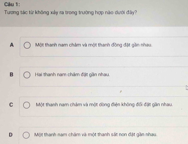 Tương tác từ không xảy ra trong trường hợp nào dưới đây?
A Một thanh nam châm và một thanh đồng đặt gần nhau.
B Hai thanh nam châm đặt gần nhau.
C Một thanh nam châm và một dòng điện không đối đặt gần nhau.
D Một thanh nam châm và một thanh sắt non đặt gần nhau.