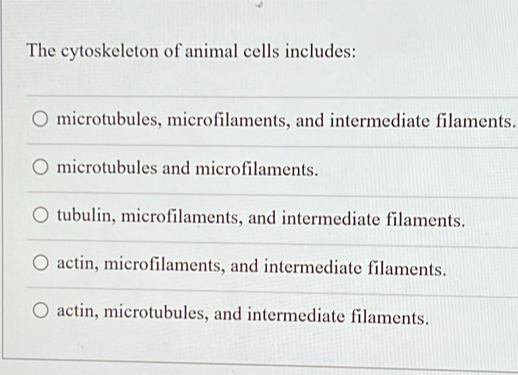 The cytoskeleton of animal cells includes:
microtubules, microfilaments, and intermediate filaments.
microtubules and microfilaments.
tubulin, microfilaments, and intermediate filaments.
actin, microfilaments, and intermediate filaments.
actin, microtubules, and intermediate filaments.