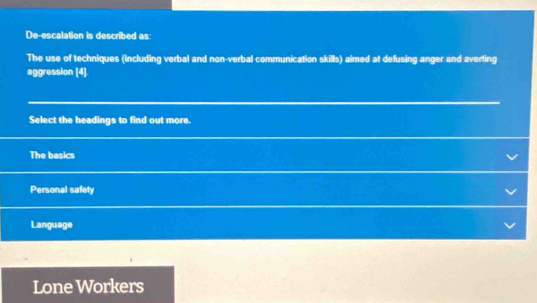 De-escalation is described as
The use of techniques (including verbal and non-verbal communication skills) aimed at defusing anger and averting
aggression [4].
Select the headings to find out more.
The basics
Personal safety
Language
Lone Workers