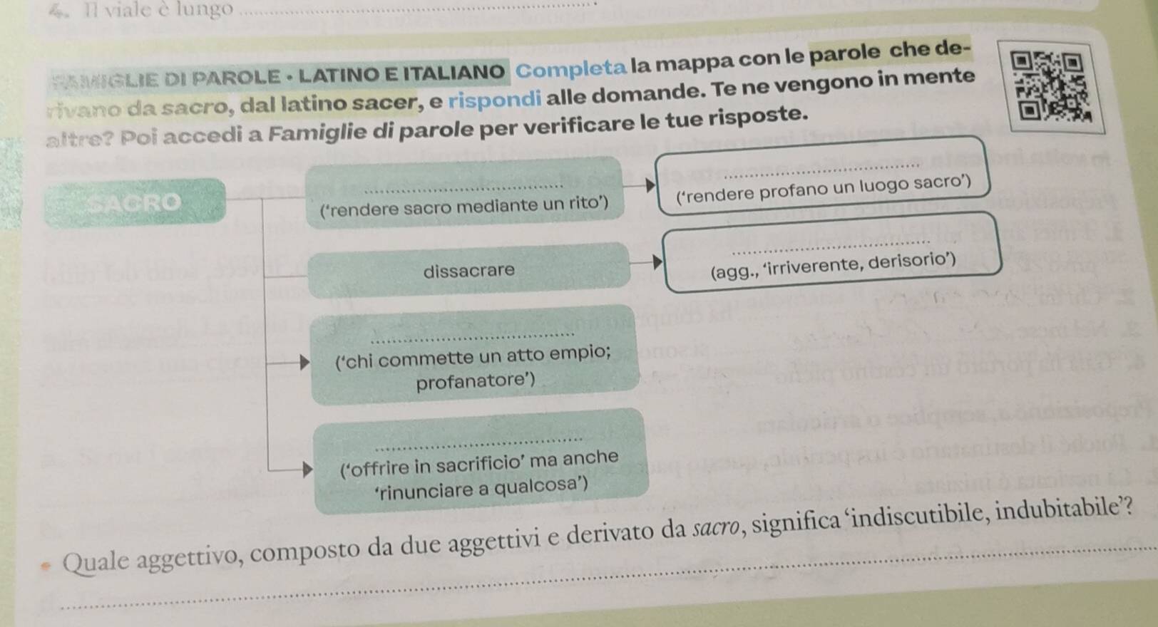 Il viale è lungo_ 
PAMIGLIE DI PAROLE · LATINO E ITALIANO Completa la mappa con le parole che de- 
rivano da sacro, dal latino sacer, e rispondi alle domande. Te ne vengono in mente 
altre? Poi accedi a Famiglie di parole per verificare le tue risposte. 
_ 
7 SACRO 
(‘rendere sacro mediante un rito’) (‘rendere profano un luogo sacro’) 
_ 
dissacrare 
(agg., ‘irriverente, derisorio’) 
_ 
(‘chi commette un atto empio; 
profanatore’) 
_ 
(‘offrire in sacrificio’ ma anche 
‘rinunciare a qualcosa’) 
_ 
Quale aggettivo, composto da due aggettivi e derivato da sæcrø, significa ‘indiscutibile, indubitabile’?