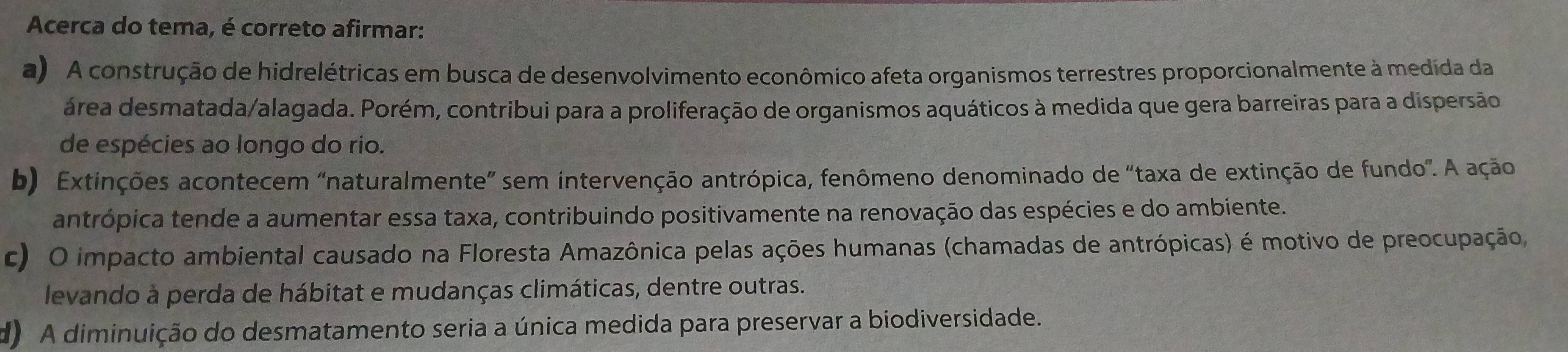 Acerca do tema, é correto afirmar:
a) A construção de hidrelétricas em busca de desenvolvimento econômico afeta organismos terrestres proporcionalmente à medida da
área desmatada/alagada. Porém, contribui para a proliferação de organismos aquáticos à medida que gera barreiras para a dispersão
de espécies ao longo do rio.
b) Extinções acontecem “naturalmente” sem intervenção antrópica, fenômeno denominado de "taxa de extinção de fundo". A ação
antrópica tende a aumentar essa taxa, contribuindo positivamente na renovação das espécies e do ambiente.
c) O impacto ambiental causado na Floresta Amazônica pelas ações humanas (chamadas de antrópicas) é motivo de preocupação,
levando à perda de hábitat e mudanças climáticas, dentre outras.
d) A diminuição do desmatamento seria a única medida para preservar a biodiversidade.