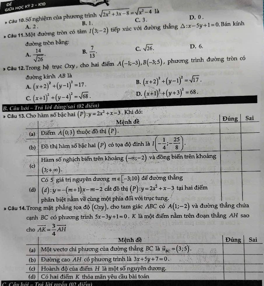 Để
GIữA HỌC KỲ 2 - K10
* Câu 10. Số nghiệmn của phương trình sqrt(2x^2+3x-8)=sqrt(x^2-4) là D. 0 .
B. 1.
A. 2 . C. 3.
* Câu 11.Một đường tròn có tâm I(3;-2) tiếp xúc với đường thẳng △ :x-5y+1=0. Bán kính
đường tròn bằng:
A.  14/sqrt(26) .
B.  7/13 .
C. sqrt(26).
D. 6.
* Câu 12. Trong hệ trục Oxy , cho hai điểm A(-1;-3),B(-3;5) , phương trình đường tròn có
đường kính AB là
A. (x+2)^2+(y-1)^2=17.
B. (x+2)^2+(y-1)^2=sqrt(17).
D.
C. (x+1)^2+(y-4)^2=sqrt(68). (x+1)^2+(y+3)^2=68.
B. Câu hỏi - Trả lời đúng/sai (02 điểm)
* . Khi đó:
* Câu 14.Trong mặt phẳng tọa độ (Oxy) , cho tam giác ABC có A(1;-2) và đường t
cạnh BC có phương trình 5x-3y+1=0. K là một điểm nằm trên đoạn thẳng AH sao
cho vector AK= 3/4 vector AH