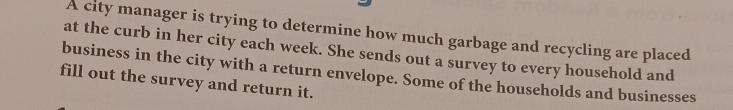 A city manager is trying to determine how much garbage and recycling are placed 
at the curb in her city each week. She sends out a survey to every household and 
business in the city with a return envelope. Some of the households and businesses 
fill out the survey and return it.