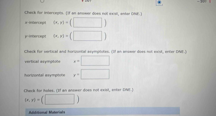 101 
: 
Check for intercepts. (If an answer does not exist, enter DNE.) 
x-intercept (x,y)=(□ )
y-intercept (x,y)=(□ )
Check for vertical and horizontal asymptotes. (If an answer does not exist, enter DNE.) 
vertical asymptote x=□
horizontal asymptote y=□
Check for holes. (If an answer does not exist, enter DNE.)
(x,y)=(□ )
Additional Materials