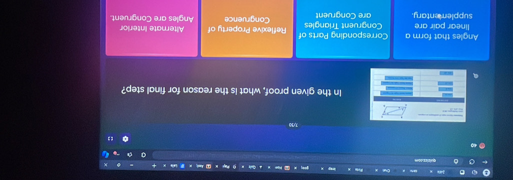 a quizizz.com
40
7/30
In the given proof, what is the reason for final step?
Angles that form a Corresponding Parts of Reflexive Property of Alternate Interior
linear pair are Congruent Triangles
supplementary. are Congruent Congruence Angles are Congruent.