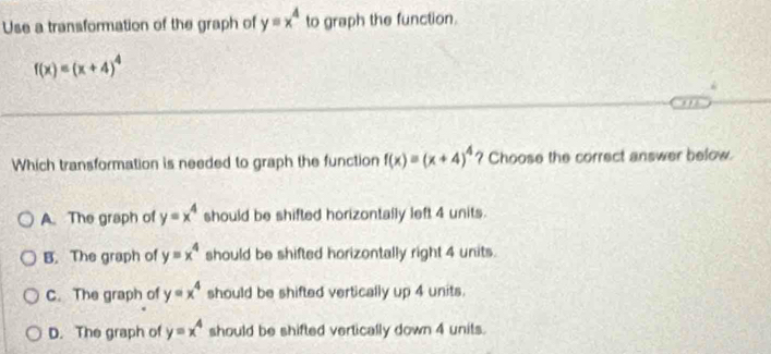 Use a transformation of the graph of yequiv x^4 to graph the function.
f(x)=(x+4)^4
Which transformation is needed to graph the function f(x)=(x+4)^4 ? Choose the correct answer below.
A. The graph of y=x^4 should be shifted horizontally left 4 units.
B. The graph of y=x^4 should be shifted horizontally right 4 units.
C. The graph of y=x^4 should be shifted vertically up 4 units.
D. The graph of y=x^4 should be shifted vertically down 4 units.