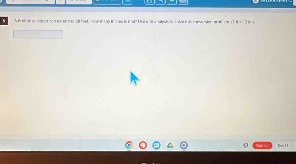 SATSHA REYES ... 
5 A firehouse ladder can extend to 28 feet. How many inches is that? Use unit analysis to solve this conversion problem. (1 ft=12 in.) 
Sign out Dec 11