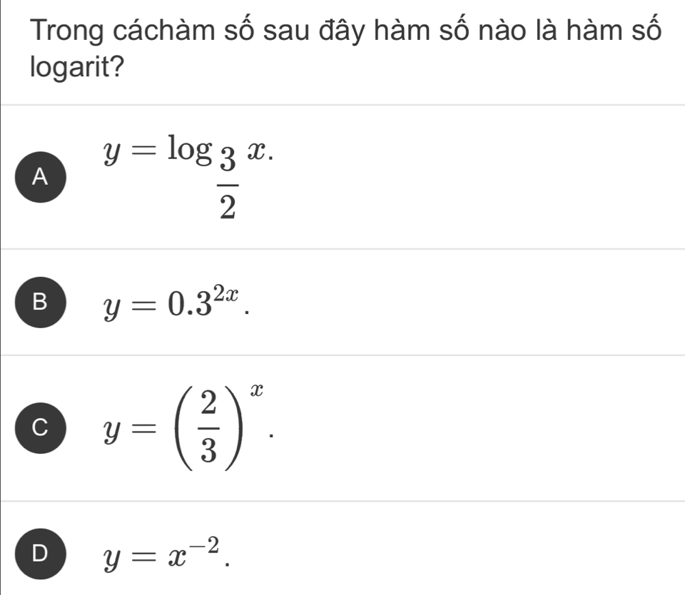 Trong cáchàm số sau đây hàm số nào là hàm số
logarit?
A y=log _ 3/2 x.
B y=0.3^(2x).
C y=( 2/3 )^x.
D y=x^(-2).