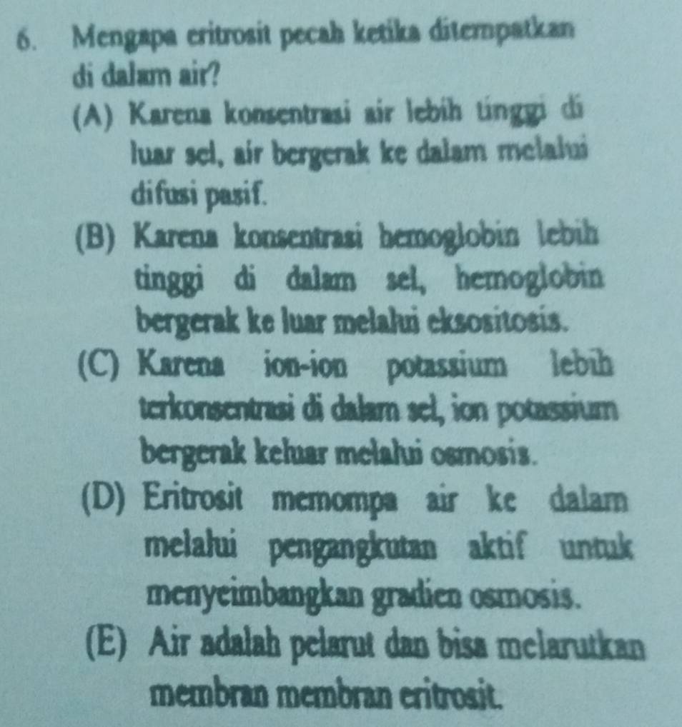 Mengapa eritrosit pecah ketika ditempatkan
di dalam air?
(A) Karena konsentrasi air lebih tínggi di
luar sel, air bergerak ke dalam melalui
difusi pasif.
(B) Karena konsentrasi hemoglobin lebih
tinggi di dalam sel, hemoglobin
bergerak ke luar melalui eksositosis.
(C) Karena ion-ion potassium lebih
terkonsentrasi di dalam sel, ion potassium
bergerak keluar melalui osmosis.
(D) Eritrosit memompa air ke dalam
melalui pengangkutan aktif untuk
menyeimbangkan gradien osmosis.
(E) Air adalah pelarut dan bisa melarutkan
membran membran eritrosit.