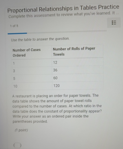 Proportional Relationships in Tables Practice 
Complete this assessment to review what you've learned. It ... 
1 of 5 
Use the table to answer the question. 
A restaurant is placing an order for paper towels. The 
data table shows the amount of paper towel rolls 
compared to the number of cases. At which ratio in the 
data table does the constant of proportionality appear? 
Write your answer as an ordered pair inside the 
parentheses provided. 
(1 point)