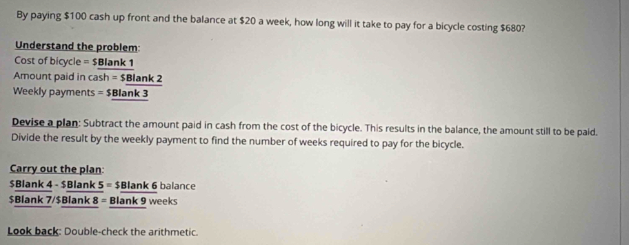 By paying $100 cash up front and the balance at $20 a week, how long will it take to pay for a bicycle costing $680? 
Understand the problem:
Cost of bicycle = $ Blank 1 
Amount paid in cash = $Blank 2
Weekly payments = $ Blank 3 
Devise a plan: Subtract the amount paid in cash from the cost of the bicycle. This results in the balance, the amount still to be paid. 
Divide the result by the weekly payment to find the number of weeks required to pay for the bicycle. 
Carry out the plan:
$ Blank 4 - $ Blank 5=$ Blank 6 balance
$Blank 7/$ Blank 8 = Blank 9 weeks
Look back: Double-check the arithmetic.