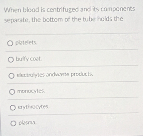 When blood is centrifuged and its components
separate, the bottom of the tube holds the
platelets.
buffy coat.
electrolytes andwaste products.
monocytes.
erythrocytes.
plasma.