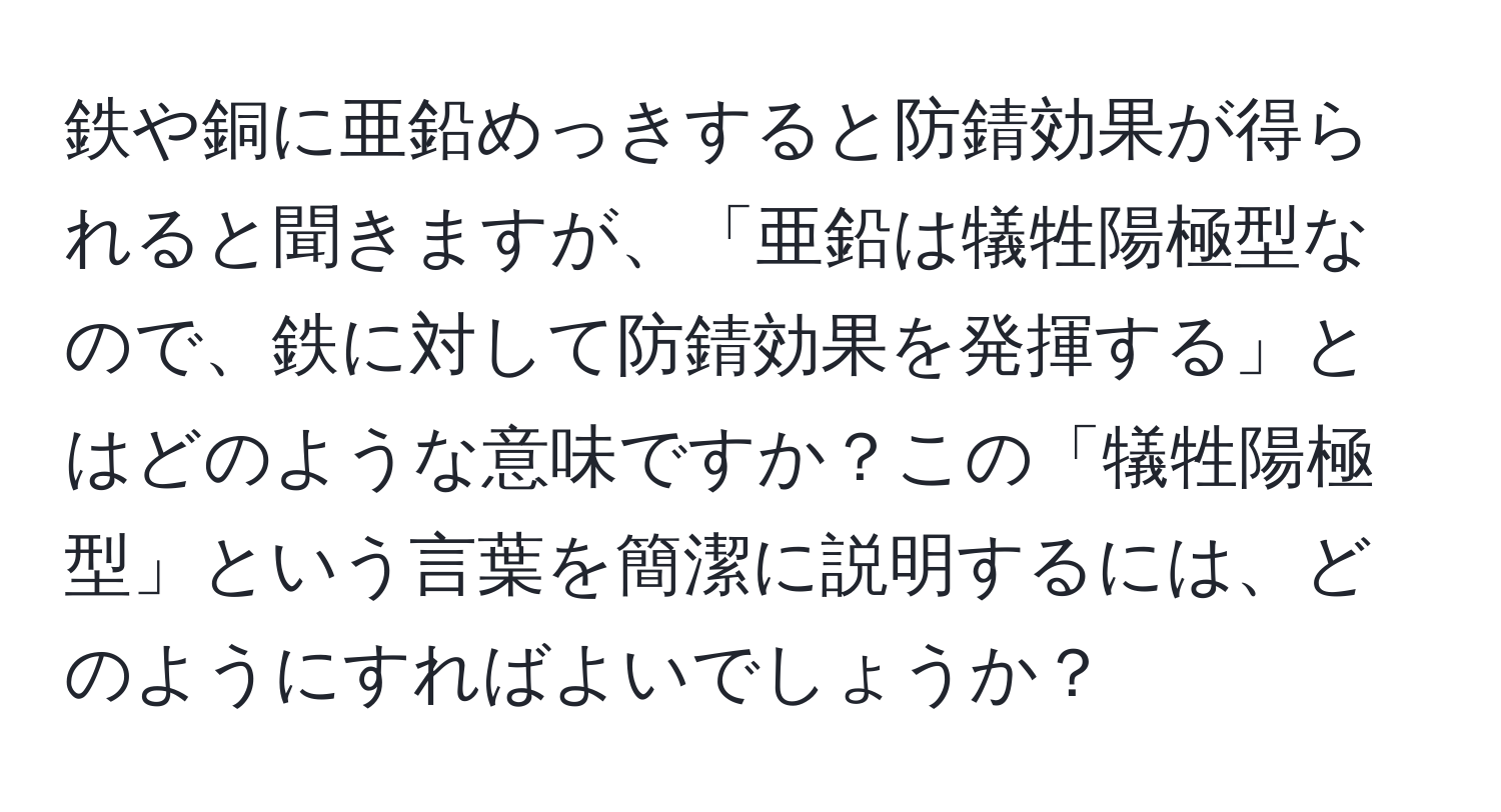 鉄や銅に亜鉛めっきすると防錆効果が得られると聞きますが、「亜鉛は犠牲陽極型なので、鉄に対して防錆効果を発揮する」とはどのような意味ですか？この「犠牲陽極型」という言葉を簡潔に説明するには、どのようにすればよいでしょうか？