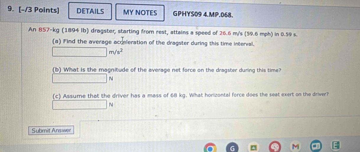 DETAILS MY NOTES GPHYS09 4.MP.068. 
An 857-kg (1894 Ib) dragster, starting from rest, attains a speed of 26.6 m/s (59.6 mph) in 0.59 s. 
(a) Find the average acceleration of the dragster during this time interval.
□ m/s^2
(b) What is the magnitude of the average net force on the dragster during this time?
□ □ N
(c) Assume that the driver has a mass of 68 kg. What horizontal force does the seat exert on the driver?
V
Submit Answer
M