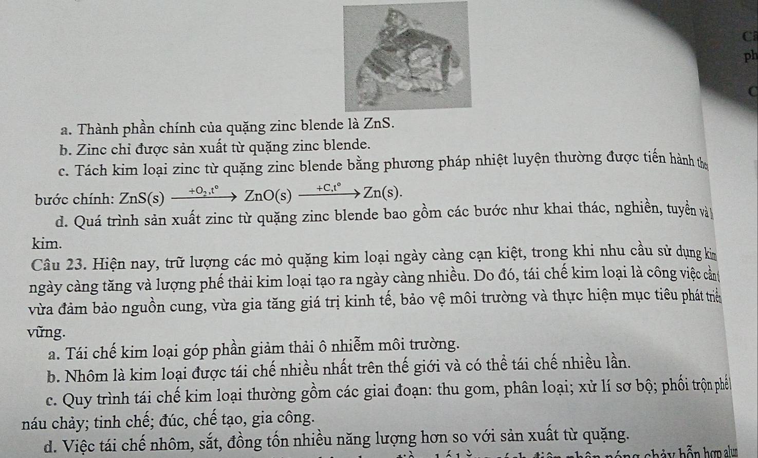 ph
C
a. Thành phần chính của quặng zinc blende là Z
b. Zinc chi được sản xuất từ quặng zinc blende.
c. Tách kim loại zinc từ quặng zinc blende bằng phương pháp nhiệt luyện thường được tiến hành the
bước chính: ZnS(s)xrightarrow +O_2,t°ZnO(s)xrightarrow +C,t°Zn(s).
d. Quá trình sản xuất zinc từ quặng zinc blende bao gồm các bước như khai thác, nghiền, tuyển và
kim.
Câu 23. Hiện nay, trữ lượng các mỏ quặng kim loại ngày càng cạn kiệt, trong khi nhu cầu sử dụng kim
ngày càng tăng và lượng phế thải kim loại tạo ra ngày càng nhiều. Do đó, tái chế kim loại là công việc cần
vừa đảm bảo nguồn cung, vừa gia tăng giá trị kinh tế, bảo vệ môi trường và thực hiện mục tiêu phát triển
vững.
a. Tái chế kim loại góp phần giảm thải ô nhiễm môi trường.
b. Nhôm là kim loại được tái chế nhiều nhất trên thế giới và có thể tái chế nhiều lần.
c. Quy trình tái chế kim loại thường gồm các giai đoạn: thu gom, phân loại; xử lí sơ bộ; phối trộn phến
náu chảy; tinh chế; đúc, chế tạo, gia công.
d. Việc tái chế nhôm, sắt, đồng tốn nhiều năng lượng hơn so với sản xuất từ quặng.
hả y hỗn hợp alum