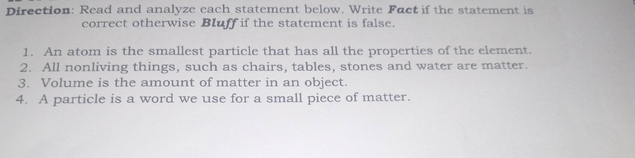 Direction: Read and analyze each statement below. Write Fact if the statement is 
correct otherwise Bluff if the statement is false. 
1. An atom is the smallest particle that has all the properties of the element. 
2. All nonliving things, such as chairs, tables, stones and water are matter. 
3. Volume is the amount of matter in an object. 
4. A particle is a word we use for a small piece of matter.