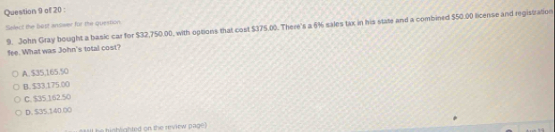 Select the best answer for the question 9. John Gray bought a basic car for $32,750.00, with options that cost $375.00. There's a 6% sales tax in his state and a combined $50.00 license and registration
fee. What was John's total cost?
A. $35,165.50
B. $33,175.00
C. $35.162.50
D. $35,140.00
hg ghted on the review page )