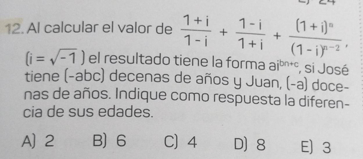 Al calcular el valor de  (1+i)/1-i + (1-i)/1+i +frac (1+i)^n(1-i)^n-2,
(i=sqrt(-1)) el resultado tiene la forma ai^(bn+c) , si José
tiene (-ab c c) decenas de años y Juan, (-a) doce-
nas de años. Indique como respuesta la diferen-
cia de sus edades.
A] 2 B 6 C 4 D 8 E 3