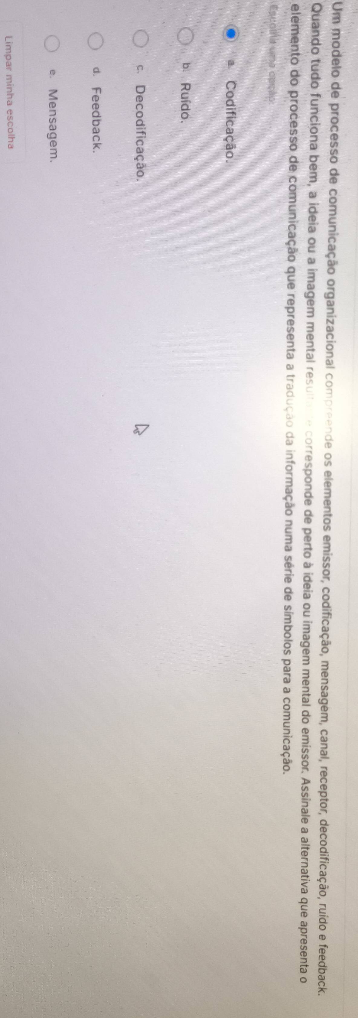 Um modelo de processo de comunicação organizacional compreende os elementos emissor, codificação, mensagem, canal, receptor, decodificação, ruído e feedback.
Quando tudo funciona bem, a ideia ou a imagem mental resultante corresponde de perto à ideia ou imagem mental do emissor. Assinale a alternativa que apresenta o
elemento do processo de comunicação que representa a tradução da informação numa série de símbolos para a comunicação.
Escolha uma opção:
a. Codificação.
b. Ruído.
c. Decodificação.
d. Feedback.
e. Mensagem.
Limpar minha escolha