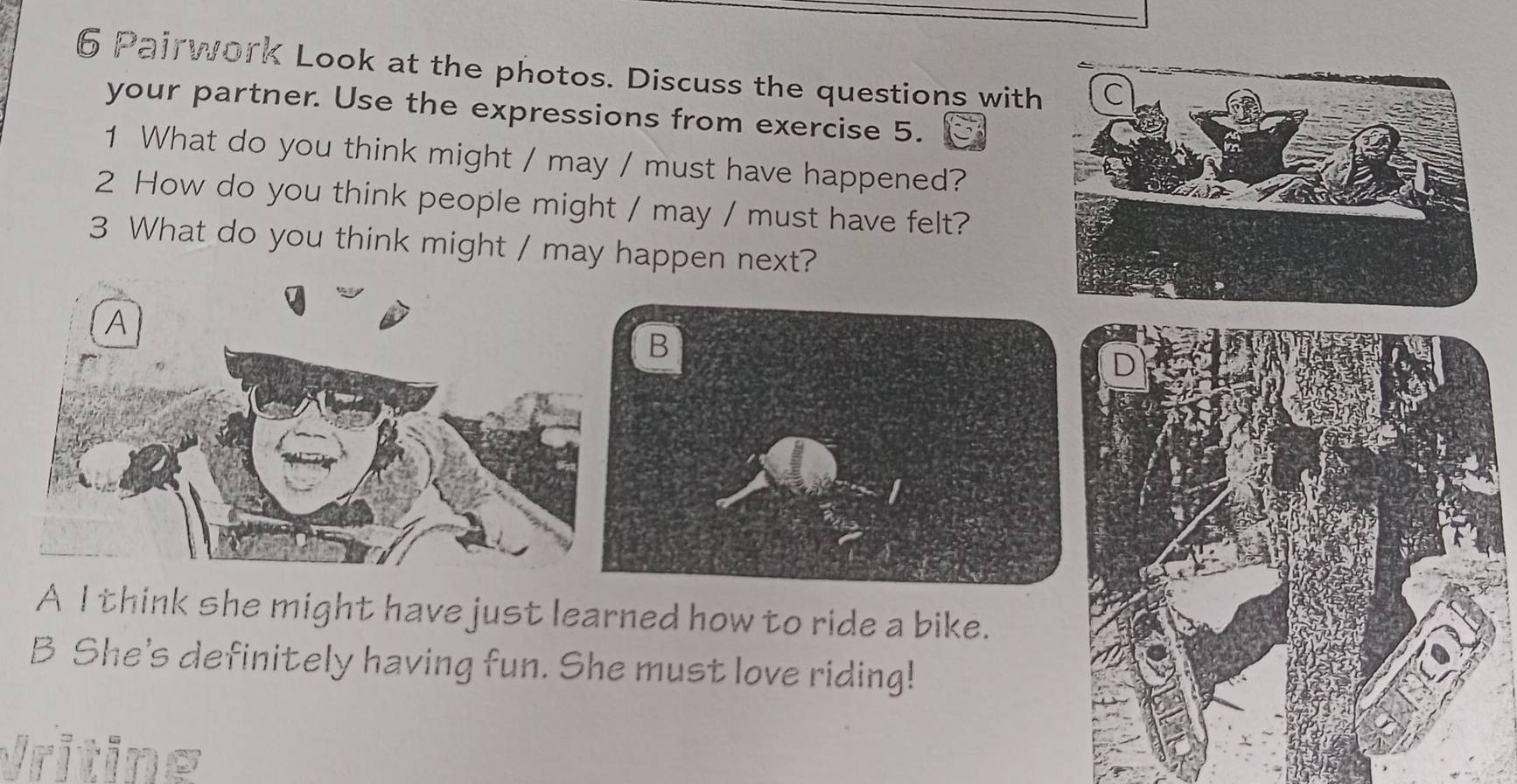 Pairwork Look at the photos. Discuss the questions with
your partner. Use the expressions from exercise 5.
1 What do you think might / may / must have happened?
2 How do you think people might / may / must have felt?
3 What do you think might / may happen next?
A I think she might have just learned how to ride a bike.
B She's definitely having fun. She must love riding!
Vriting