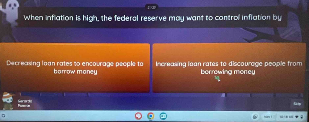 21/23
When inflation is high, the federal reserve may want to control inflation by
Decreasing loan rates to encourage people to Increasing loan rates to discourage people from
borrow money borrowing money
Gerardo
Puente
Nov 11 10:78