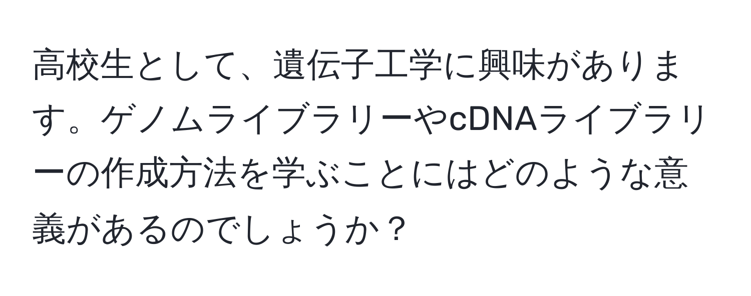 高校生として、遺伝子工学に興味があります。ゲノムライブラリーやcDNAライブラリーの作成方法を学ぶことにはどのような意義があるのでしょうか？