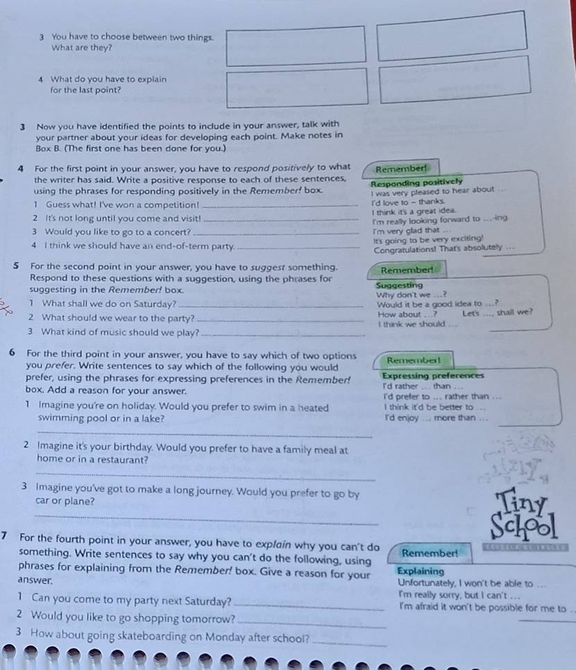 You have to choose between two things.
What are they?
4 What do you have to explain
for the last point?
3 Now you have identified the points to include in your answer, talk with
your partner about your ideas for developing each point. Make notes in
Box B. (The first one has been done for you.)
4 For the first point in your answer, you have to respond positively to what Remember!
the writer has said. Write a positive response to each of these sentences,
using the phrases for responding positively in the Remember! box. Responding positively
I was very pleased to hear about
1 Guess what! I've won a competition! _I'd love to - thanks. , , .
2 It's not long until you come and visit! _I think it's a great idea.
I'm really looking forward to ....ing
3 Would you like to go to a concert? _i'm very glad that ..
4 I think we should have an end-of-term party. _It's going to be very exciting!
Congratulations! That's absolutely ....
5 For the second point in your answer, you have to suggest something. Remember!
Respond to these questions with a suggestion, using the phrases for
suggesting in the Remember! box. Suggesting
Why don't we ...?
1 What shall we do on Saturday? _Would it be a good idea to
_
2 What should we wear to the party? _How about ...? I think we should Let's_ shall we?
3 What kind of music should we play?_
6 For the third point in your answer, you have to say which of two options Rememberl
you prefer. Write sentences to say which of the following you would
prefer, using the phrases for expressing preferences in the Remember! Expressing preferences
I'd rather
box. Add a reason for your answer. than .
i'd prefer to ... rather than ...
1 Imagine you're on holiday. Would you prefer to swim in a heated I think it'd be better to
_
swimming pool or in a lake? I'd enjoy ... more than ...
_
2 Imagine it's your birthday. Would you prefer to have a family meal at
home or in a restaurant?
_
3 Imagine you've got to make a long journey. Would you prefer to go by
_
car or plane? Tiny
School
7 For the fourth point in your answer, you have to explain why you can't do Remember!               
something. Write sentences to say why you can't do the following, using
phrases for explaining from the Remember! box. Give a reason for your Explaining
answer. Unfortunately, I won't be able to ...
I'm really sorry, but I can't ...
1 Can you come to my party next Saturday? _I'm afraid it won't be possible for me to .
2 Would you like to go shopping tomorrow?_
_
3 How about going skateboarding on Monday after school?_