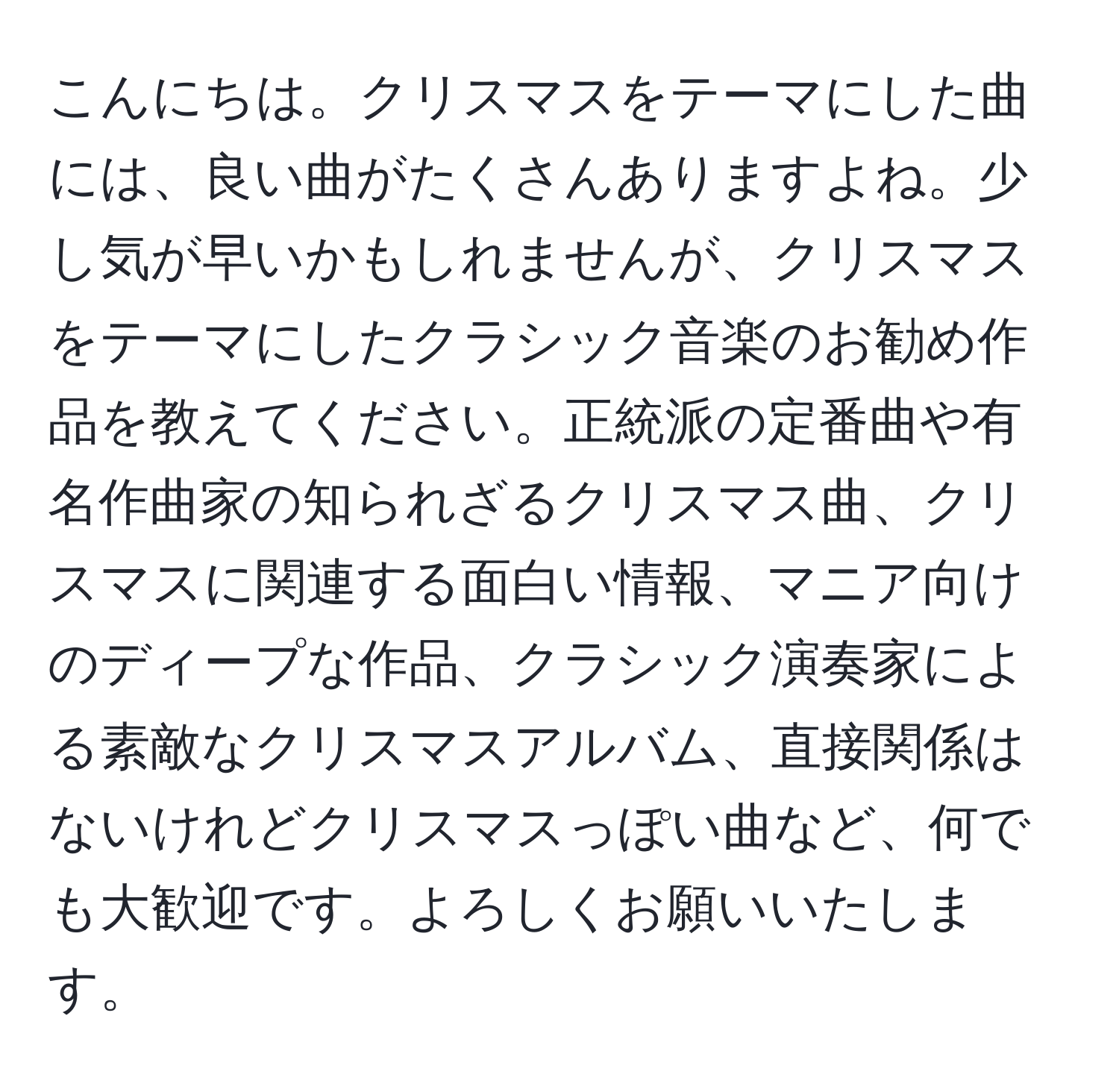 こんにちは。クリスマスをテーマにした曲には、良い曲がたくさんありますよね。少し気が早いかもしれませんが、クリスマスをテーマにしたクラシック音楽のお勧め作品を教えてください。正統派の定番曲や有名作曲家の知られざるクリスマス曲、クリスマスに関連する面白い情報、マニア向けのディープな作品、クラシック演奏家による素敵なクリスマスアルバム、直接関係はないけれどクリスマスっぽい曲など、何でも大歓迎です。よろしくお願いいたします。