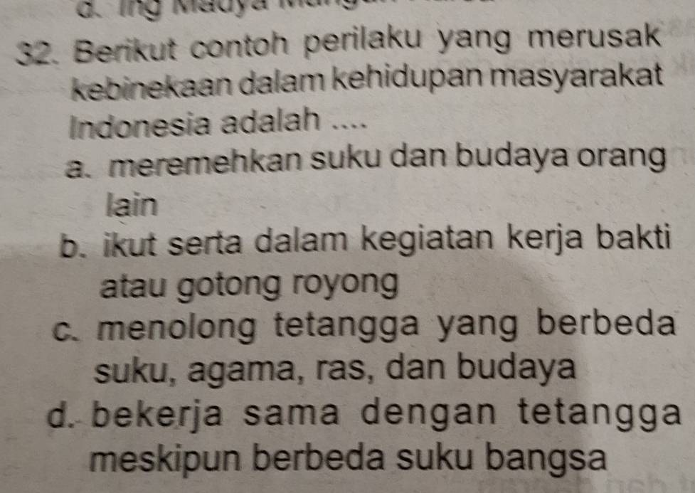 ing Madya Mt
32. Berikut contoh perilaku yang merusak
kebinekaan dalam kehidupan masyarakat
Indonesia adalah ....
a. meremehkan suku dan budaya orang
lain
b. ikut serta dalam kegiatan kerja bakti
atau gotong royong
c. menolong tetangga yang berbeda
suku, agama, ras, dan budaya
d. bekerja sama dengan tetangga
meskipun berbeda suku bangsa