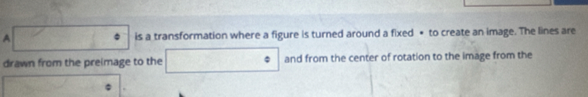 A  □ /□   is a transformation where a figure is turned around a fixed • to create an image. The lines are 
drawn from the preimage to the □° and from the center of rotation to the image from the