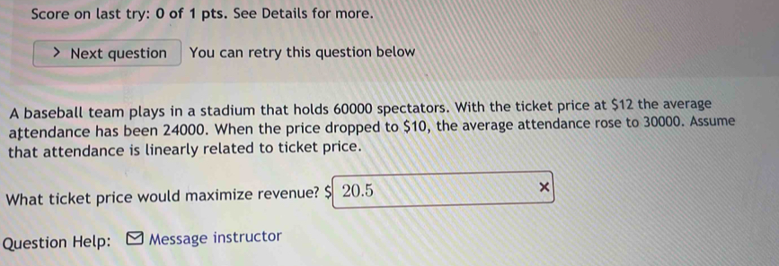 Score on last try: 0 of 1 pts. See Details for more. 
Next question You can retry this question below 
A baseball team plays in a stadium that holds 60000 spectators. With the ticket price at $12 the average 
ațtendance has been 24000. When the price dropped to $10, the average attendance rose to 30000. Assume 
that attendance is linearly related to ticket price. 
What ticket price would maximize revenue? $ 20.5 × 
Question Help: Message instructor