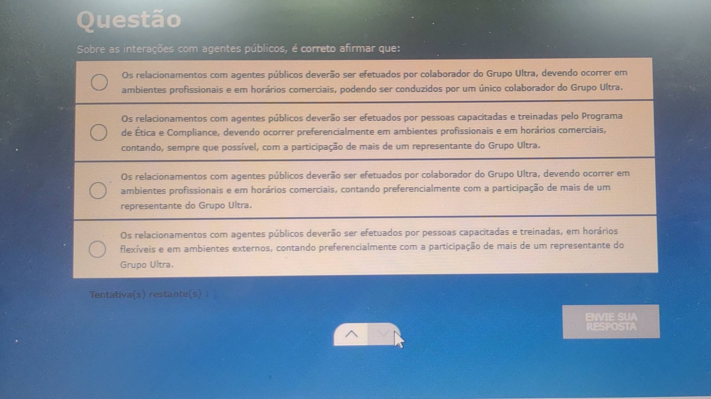 Questão
Sobre as interações com agentes públicos, é correto afirmar que:
Os relacionamentos com agentes públicos deverão ser efetuados por colaborador do Grupo Ultra, devendo ocorrer em
ambientes profissionais e em horários comerciais, podendo ser conduzidos por um único colaborador do Grupo Ultra.
Os relacionamentos com agentes públicos deverão ser efetuados por pessoas capacitadas e treinadas pelo Programa
de Ética e Compliance, devendo ocorrer preferencialmente em ambientes profissionais e em horários comerciais,
contando, sempre que possível, com a participação de mais de um representante do Grupo Ultra.
Os relacionamentos com agentes públicos deverão ser efetuados por colaborador do Grupo Ultra, devendo ocorrer em
ambientes profissionais e em horários comerciais, contando preferencialmente com a participação de mais de um
representante do Grupo Ultra.
Os relacionamentos com agentes públicos deverão ser efetuados por pessoas capacitadas e treinadas, em horários
flexíveis e em ambientes externos, contando preferencialmente com a participação de mais de um representante do
Grupo Ultra.
Tentativa(s) restante(s) ：
ENVIE SUA
RESPOSTA