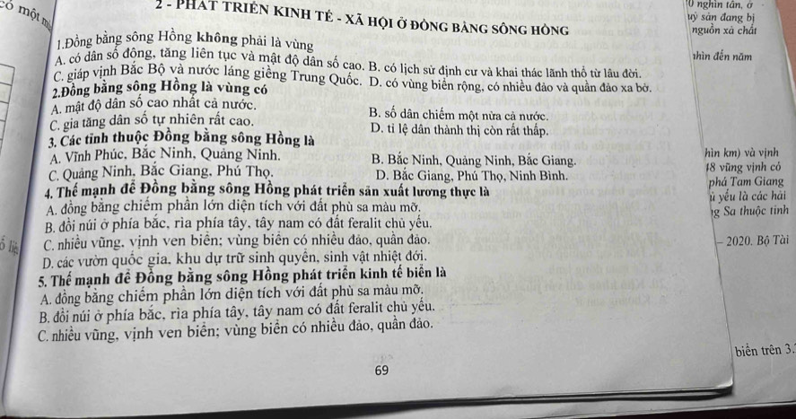 nghìn tân, ở
có một mỏ
uỷ sản đang bị
2- PHát triện kinh tẻ - xã họi ở đòng bảng sông hòng
nguồn xã chất
1.Đồng bằng sông Hồng không phải là vùng
shìn đến năm
A. có dân số động, tăng liên tục và mật độ dân số cao. B. có lịch sử định cư và khai thác lãnh thổ từ lâu đời
C. giáp vịnh Bắc Bộ và nước láng giềng Trung Quốc. D. có vùng biển rộng, có nhiều đảo và quần đảo xa bở
2.Đồng bằng sông Hồng là vùng có
A. mật độ dân số cao nhất cả nước. B. số dân chiếm một nữa cả nước.
C. gia tăng dân số tự nhiên rất cao. D. tỉ lệ dân thành thị còn rất thấp.
3. Các tỉnh thuộc Đồng bằng sông Hồng là
Á. Vĩnh Phúc, Bắc Ninh, Quảng Ninh, B. Bắc Ninh, Quảng Ninh, Bắc Giang. hìn km) và vịnh
C. Quảng Ninh, Bắc Giang, Phú Thọ. D. Bắc Giang, Phú Thọ, Ninh Bình, 18 vũng vịnh có
4. Thể mạnh đề Đồng bằng sông Hồng phát triển săn xuất lương thực là phá Tam Giang
A. đồng bằng chiếm phần lớn diện tích với đất phù sa màu mỡ.   yếu là các hải
B đồi núi ở phía băc, rìa phía tây, tây nam có đất feralit chủ yểu. g a thuộ c tinh
his C. nhiều vũng, vịnh ven biển; vùng biển có nhiều đảo, quần đảo. - 2020. Bộ Tài
D. các vườn quốc gia, khu dự trữ sinh quyển, sinh vật nhiệt đới.
5. Thế mạnh đề Đồng bằng sông Hồng phát triển kinh tế biển là
A. đồng bằng chiếm phần lớn diện tích với đất phù sa màu mỡ.
B. đồi núi ở phía bắc, rìa phía tây, tây nam có đất feralit chủ yếu.
C. nhiều vũng, vịnh ven biển; vùng biển có nhiều đảo, quần đảo.
biển trên 3.
69