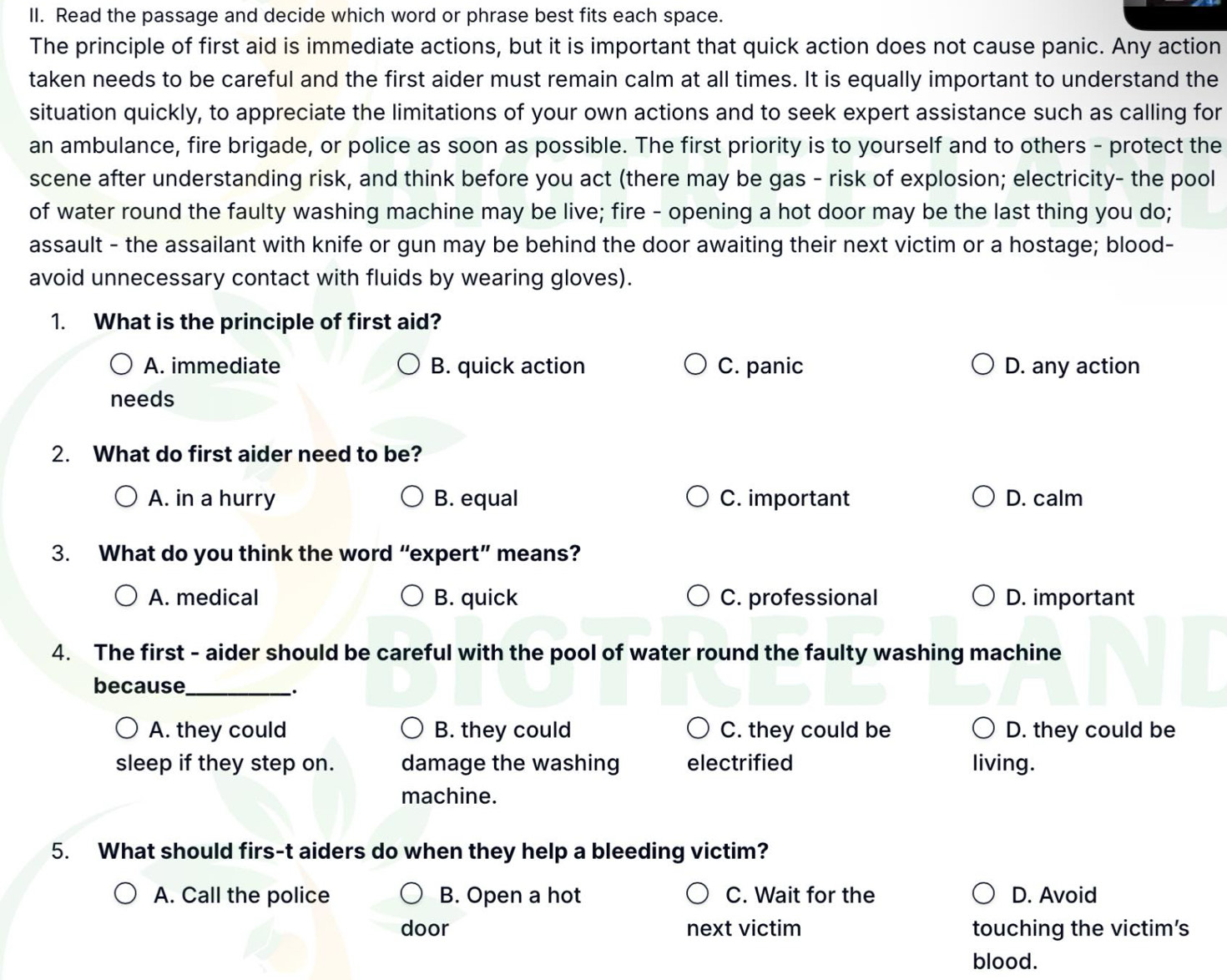 Read the passage and decide which word or phrase best fits each space.
The principle of first aid is immediate actions, but it is important that quick action does not cause panic. Any action
taken needs to be careful and the first aider must remain calm at all times. It is equally important to understand the
situation quickly, to appreciate the limitations of your own actions and to seek expert assistance such as calling for
an ambulance, fire brigade, or police as soon as possible. The first priority is to yourself and to others - protect the
scene after understanding risk, and think before you act (there may be gas - risk of explosion; electricity- the pool
of water round the faulty washing machine may be live; fire - opening a hot door may be the last thing you do;
assault - the assailant with knife or gun may be behind the door awaiting their next victim or a hostage; blood-
avoid unnecessary contact with fluids by wearing gloves).
1. What is the principle of first aid?
A. immediate B. quick action C. panic D. any action
needs
2. What do first aider need to be?
A. in a hurry B. equal C. important D. calm
3. What do you think the word “expert” means?
A. medical B. quick C. professional D. important
4. The first - aider should be careful with the pool of water round the faulty washing machine
because_
_·
A. they could B. they could C. they could be D. they could be
sleep if they step on. damage the washing electrified living.
machine.
5. What should firs-t aiders do when they help a bleeding victim?
A. Call the police B. Open a hot C. Wait for the D. Avoid
door next victim touching the victim's
blood.