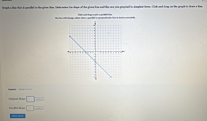 Graph a line that is parallel to the given line. Determine the slope of the given line and the one you graphed in simplest form. Click and drag on the graph to draw a line. 
Click and drag to plot a parallel line. 
The line will change colors when a parallel or perpendicular line is drawn accurately. 
Answer Amumgn a cst of 2 
Original Slope: □ 
Parallel Slope: □ m3finel 
Jahmat Anvere