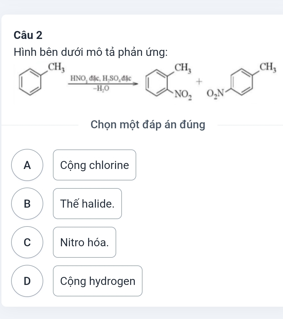 Hình bên dưới mô tả phản ứng:
CH_3
HNO_3dac,H_2SO_4dac
+
-H_2O
NO_2
Chọn một đáp án đúng
A  Cộng chlorine
B Thế halide.
C Nitro hóa.
D  Cộng hydrogen