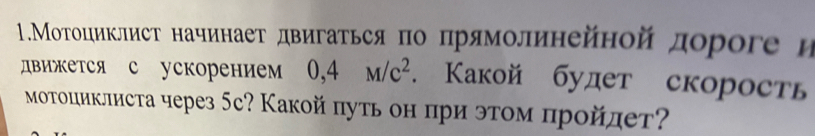 1.МΜοΤоциклист начинаеτ двигаться πо πрямолинейной дороге η 
движется с ускорением 0,4M/c^2. Какой будет скорость 
моΤоциклиста через 5с? Какой πуть он πри этом прοйлет?