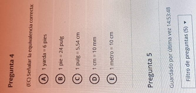 Pregunta 4
(EC) Señalar la equivalencia correcta:
A 1yarda =6 pies
B 1 C ie =24 pulg
C 1pulg =5,54cm
D 1cm=10mm
E 1metro=10cm
Pregunta 5
Guardado por última vez 14:53:48 
Filtro de preguntas (5)