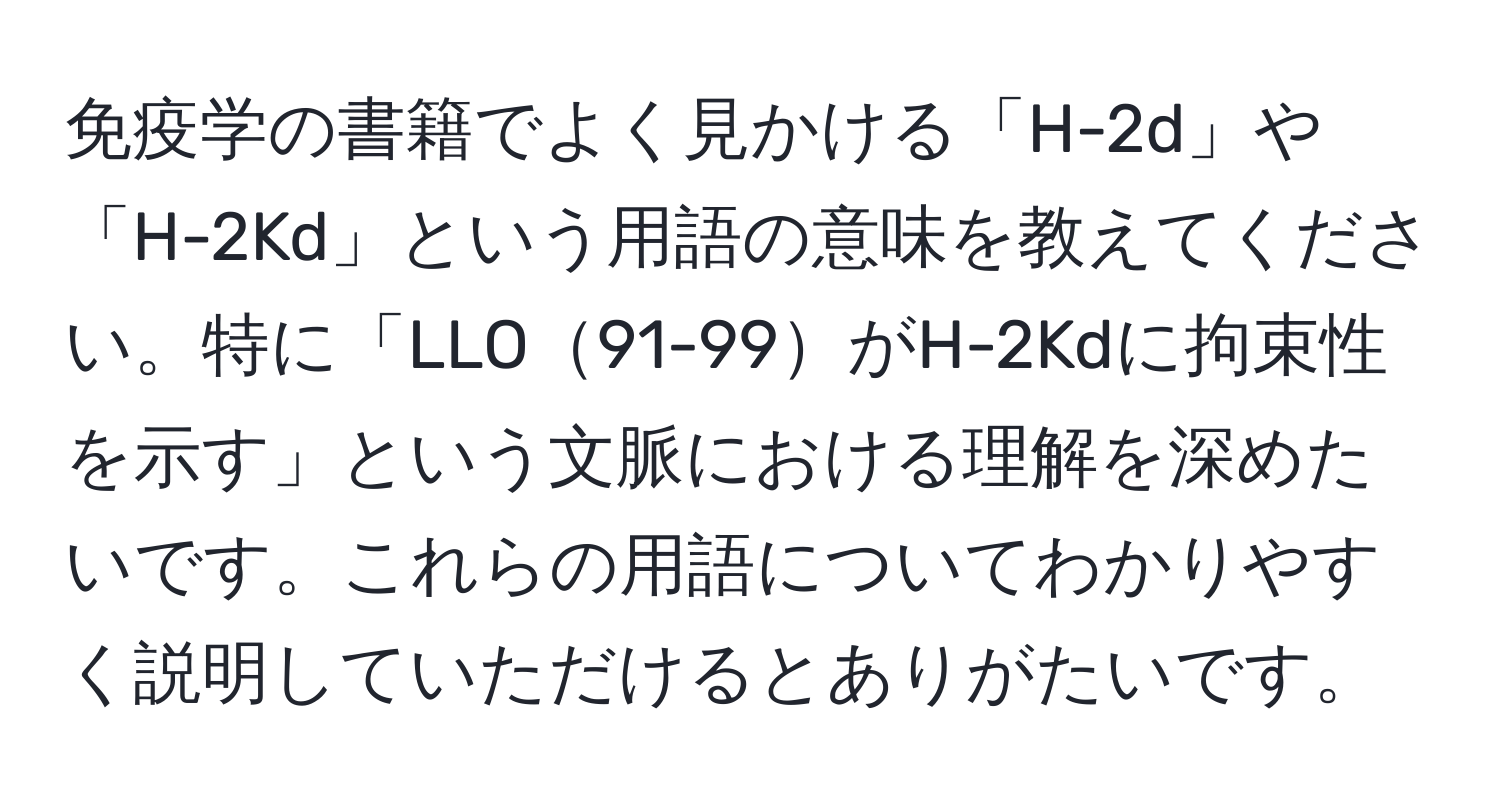 免疫学の書籍でよく見かける「H-2d」や「H-2Kd」という用語の意味を教えてください。特に「LLO91-99がH-2Kdに拘束性を示す」という文脈における理解を深めたいです。これらの用語についてわかりやすく説明していただけるとありがたいです。