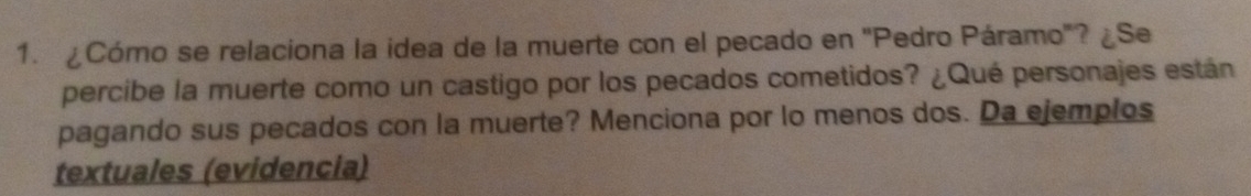 ¿Cómo se relaciona la idea de la muerte con el pecado en 'Pedro Páramo"? ¿Se 
percibe la muerte como un castigo por los pecados cometidos? ¿Qué personajes están 
pagando sus pecados con la muerte? Menciona por lo menos dos. Da ejemplos 
textuales (evidencia)