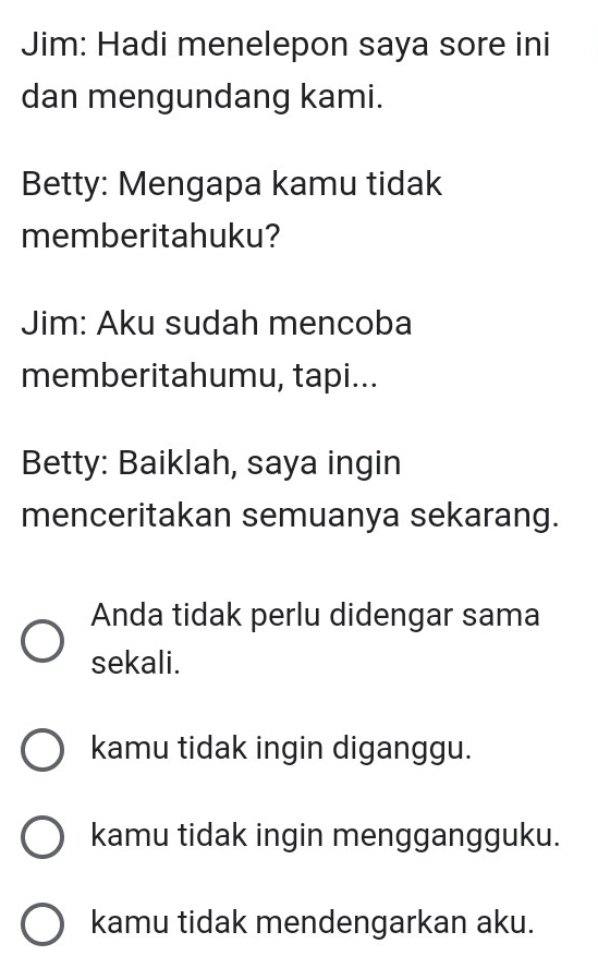 Jim: Hadi menelepon saya sore ini
dan mengundang kami.
Betty: Mengapa kamu tidak
memberitahuku?
Jim: Aku sudah mencoba
memberitahumu, tapi...
Betty: Baiklah, saya ingin
menceritakan semuanya sekarang.
Anda tidak perlu didengar sama
sekali.
kamu tidak ingin diganggu.
kamu tidak ingin menggangguku.
kamu tidak mendengarkan aku.